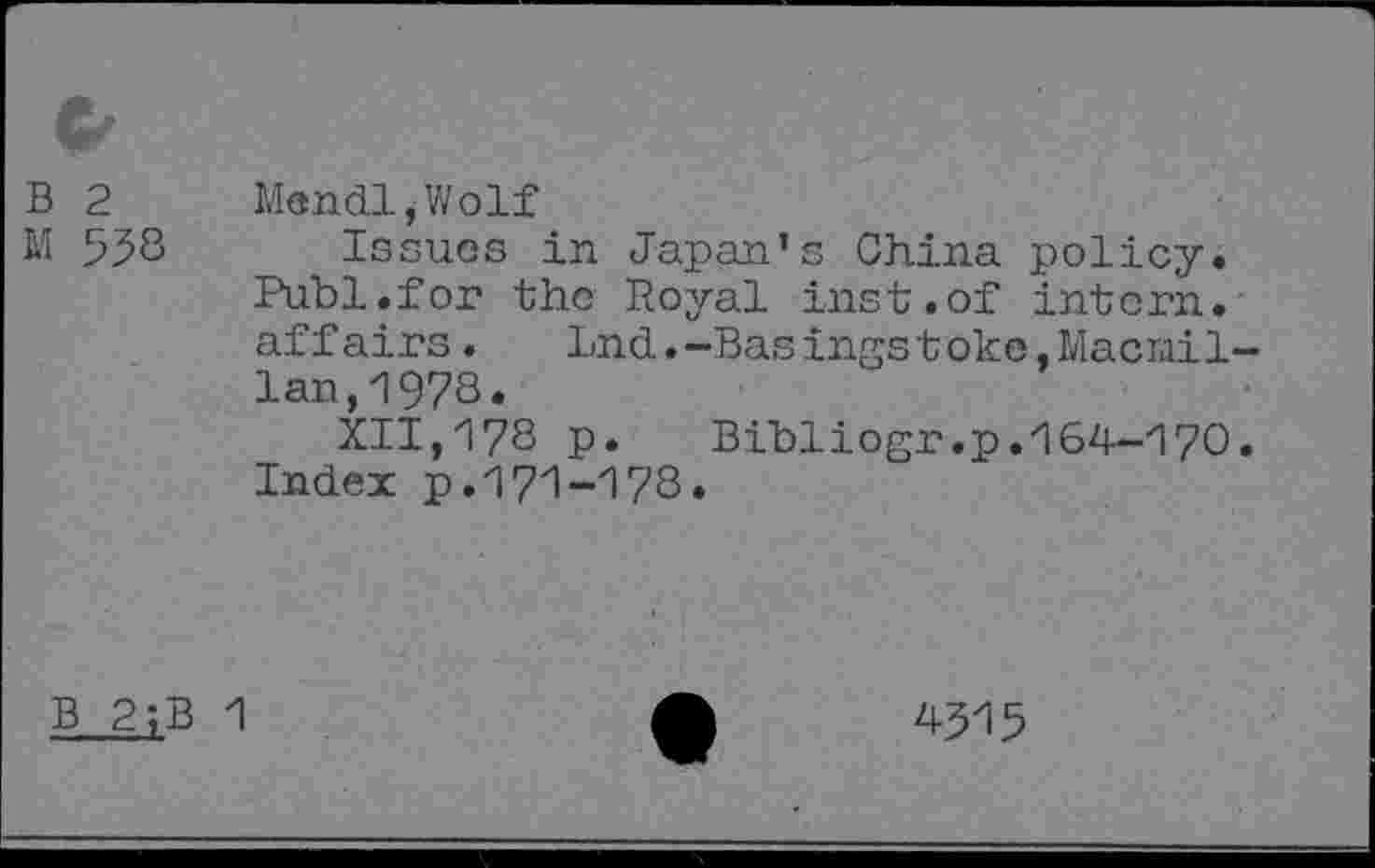 ﻿c, B 2 M 558
Mandi,Wolf
Issues in Japan’s China policy. Publ.for the Royal inst.of intern, affairs. Lnd.-Basingstoke,Macmillan, 1978.
XII,178 p. Bibliogr.p.164-170. Index p.171-178.
B 2;B 1
4315